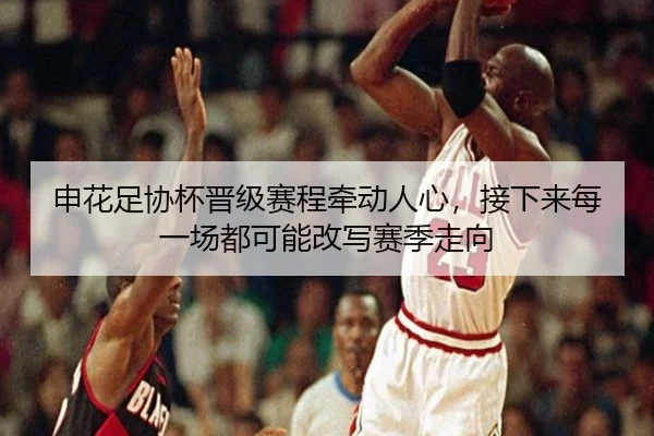 申花足协杯晋级赛程牵动人心，接下来每一场都可能改写赛季走向